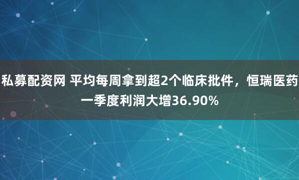 私募配资网 平均每周拿到超2个临床批件，恒瑞医药一季度利润大增36.90%