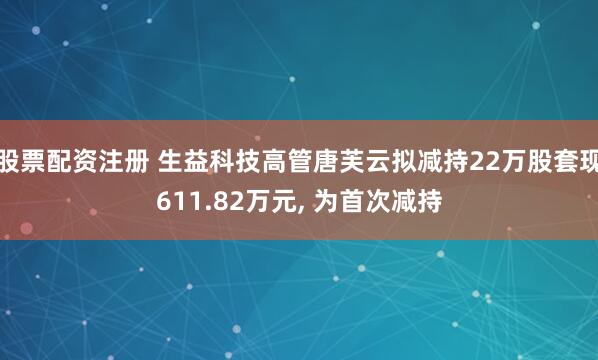 股票配资注册 生益科技高管唐芙云拟减持22万股套现611.82万元, 为首次减持