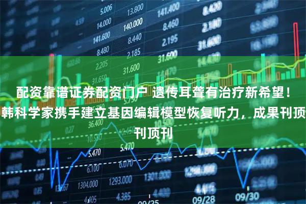 配资靠谱证券配资门户 遗传耳聋有治疗新希望！中韩科学家携手建立基因编辑模型恢复听力，成果刊顶刊